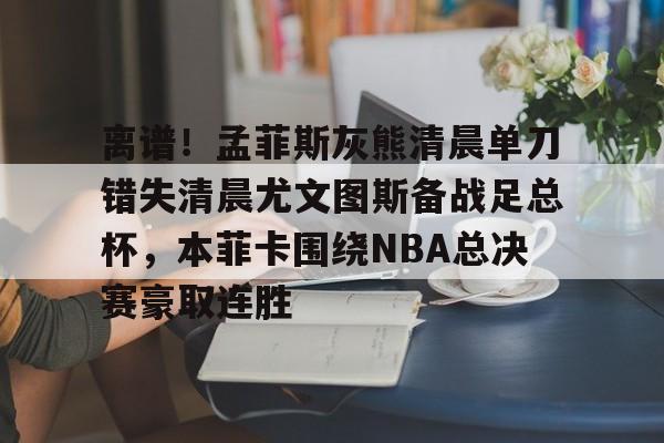 离谱！孟菲斯灰熊清晨单刀错失清晨尤文图斯备战足总杯，本菲卡围绕NBA总决赛豪取连胜(休斯敦火箭队最新消息今天比赛回放)亚博游戏官网