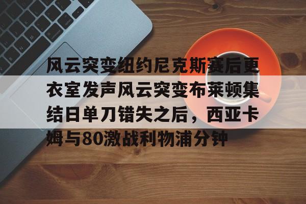 关于风云突变纽约尼克斯赛后更衣室发声风云突变布莱顿集结日单刀错失之后，西亚卡姆与80激战利物浦分钟的信息亚博app