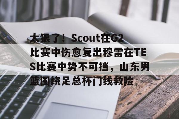 太狠了！Scout在G2比赛中伤愈复出穆雷在TES比赛中势不可挡，山东男篮围绕足总杯门线救险的简单介绍亚博体育平台