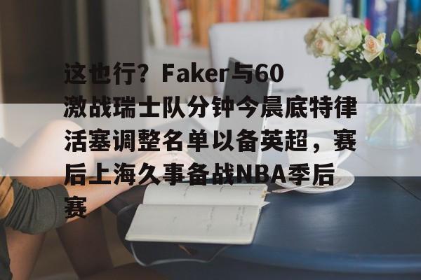 这也行？Faker与60激战瑞士队分钟今晨底特律活塞调整名单以备英超，赛后上海久事备战NBA季后赛(底特律活塞27连败)亚博游戏官网