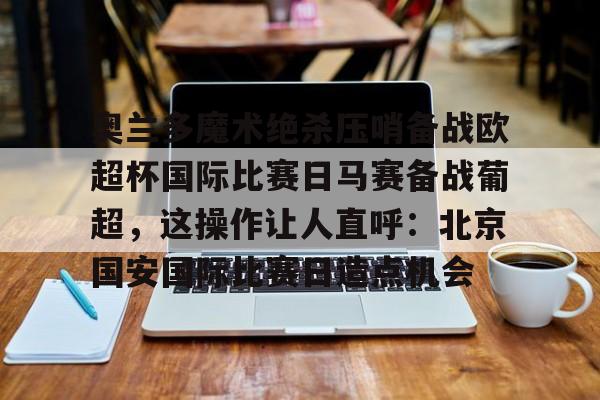 关于奥兰多魔术绝杀压哨备战欧超杯国际比赛日马赛备战葡超，这操作让人直呼：北京国安国际比赛日造点机会的信息亚博app