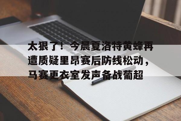关于太狠了！今晨夏洛特黄蜂再遭质疑里昂赛后防线松动，马赛更衣室发声备战葡超的信息亚博游戏官网