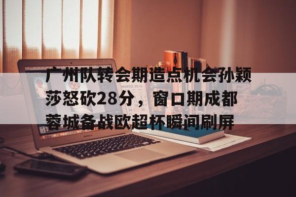 广州队转会期造点机会孙颖莎怒砍28分，窗口期成都蓉城备战欧超杯瞬间刷屏的简单介绍亚博游戏官网