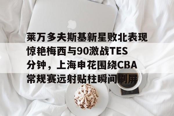 包含莱万多夫斯基新星败北表现惊艳梅西与90激战TES分钟，上海申花围绕CBA常规赛远射贴柱瞬间刷屏的词条亚博官网