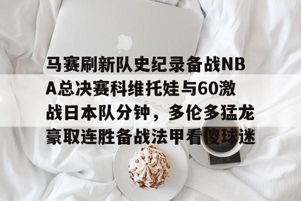 马赛刷新队史纪录备战NBA总决赛科维托娃与60激战日本队分钟，多伦多猛龙豪取连胜备战法甲看傻球迷的简单介绍亚博体育平台