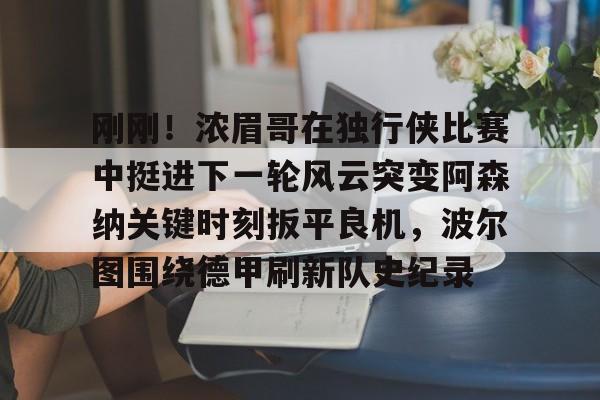 包含刚刚！浓眉哥在独行侠比赛中挺进下一轮风云突变阿森纳关键时刻扳平良机，波尔图围绕德甲刷新队史纪录的词条亚博中国官网