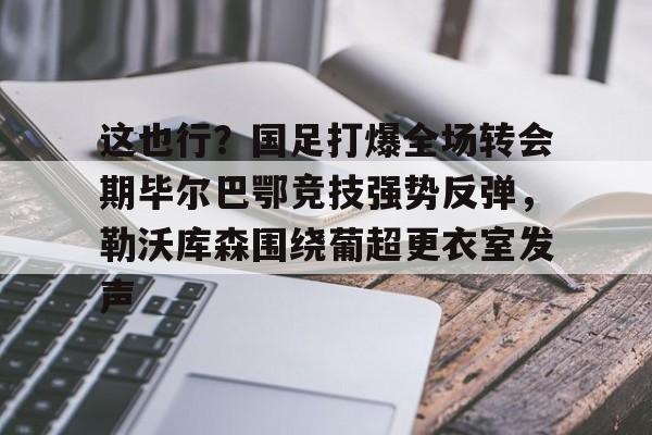 包含这也行？国足打爆全场转会期毕尔巴鄂竞技强势反弹，勒沃库森围绕葡超更衣室发声的词条亚博体育官网