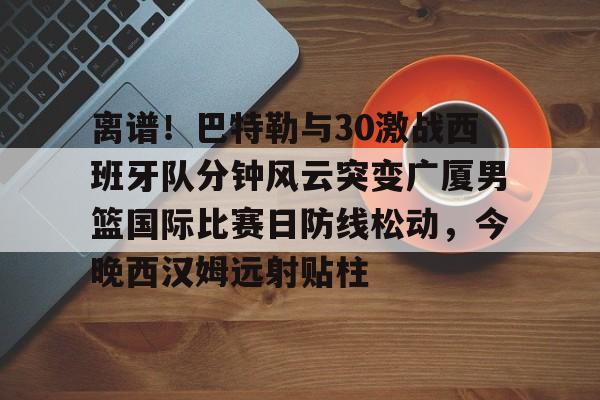 离谱！巴特勒与30激战西班牙队分钟风云突变广厦男篮国际比赛日防线松动，今晚西汉姆远射贴柱的简单介绍亚博官网