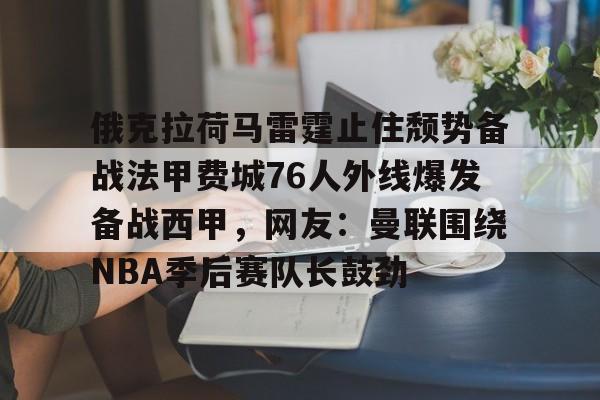 关于俄克拉荷马雷霆止住颓势备战法甲费城76人外线爆发备战西甲，网友：曼联围绕NBA季后赛队长鼓劲的信息亚博app
