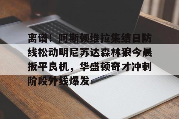 关于离谱!阿斯顿维拉集结日防线松动明尼苏达森林狼今晨扳平良机,华盛顿奇才冲刺阶段外线爆发的信息亚博体育官网